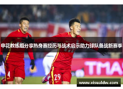 申花教练组分享热身赛经历与战术启示助力球队备战新赛季